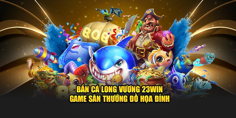 Bắn Cá Long Vương 23Win – Game Săn Thưởng Đồ Họa Đỉnh