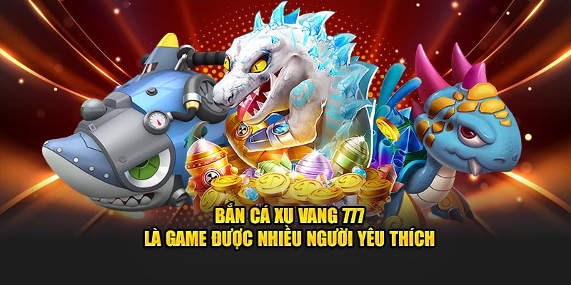 Bắn Cá Xu Vang 777 là game được nhiều người yêu thích