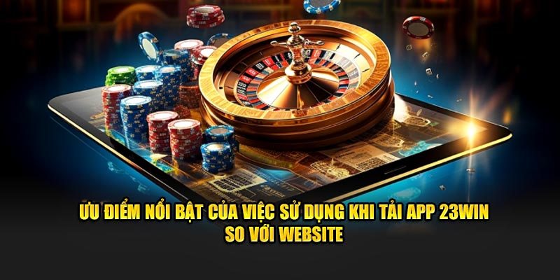 Ưu điểm nổi bật của việc sử dụng khi tải app 23Win so với website